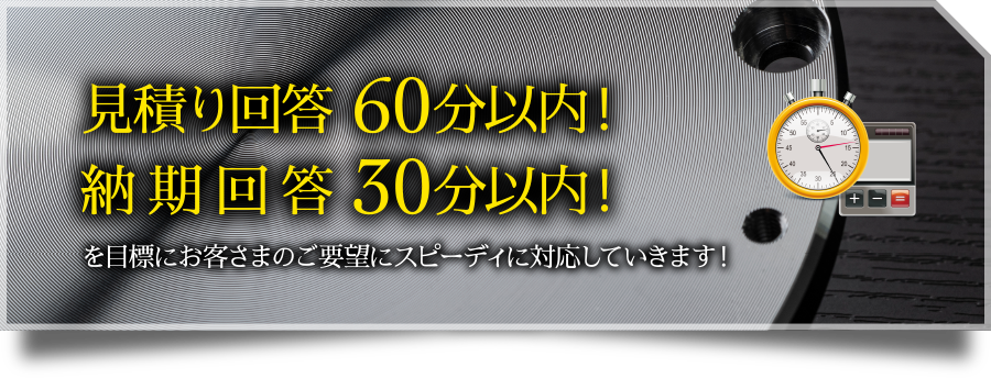 見積り回答 60分以内!納期回答 30分以内!を目標にお客さまのご要望にスピーディに対応していきます!